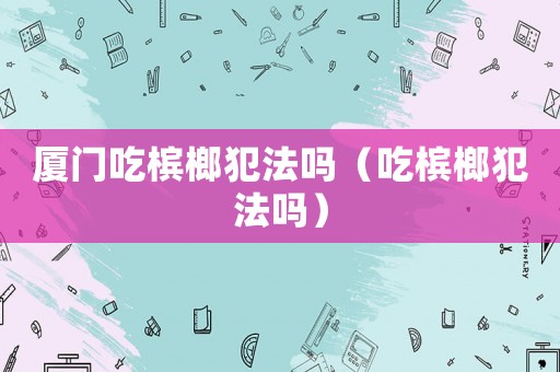 廈門吃檳榔犯法嗎（吃檳榔犯法嗎）