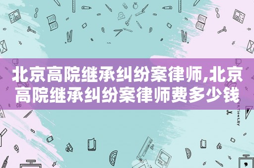 北京高院繼承糾紛案律師,北京高院繼承糾紛案律師費(fèi)多少錢
