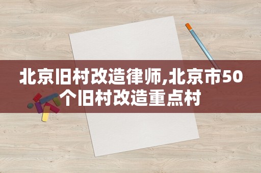 北京舊村改造律師,北京市50個舊村改造重點村