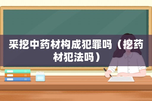采挖中藥材構(gòu)成犯罪嗎（挖藥材犯法嗎）