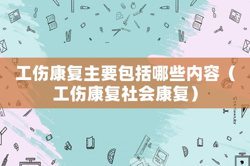 工傷康復(fù)主要包括哪些內(nèi)容（工傷康復(fù)社會康復(fù)）
