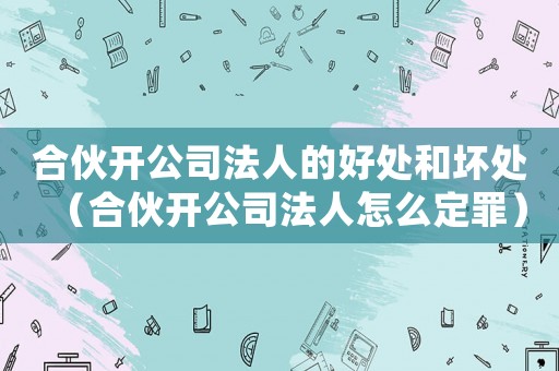 合伙開公司法人的好處和壞處（合伙開公司法人怎么定罪）
