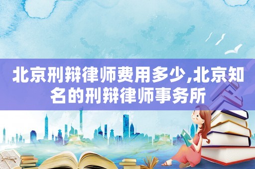 北京刑辯律師費用多少,北京知名的刑辯律師事務所