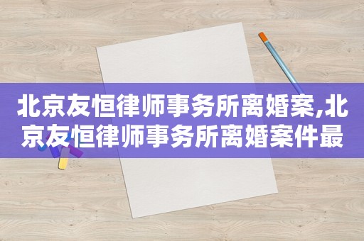 北京友恒律師事務(wù)所離婚案,北京友恒律師事務(wù)所離婚案件最新