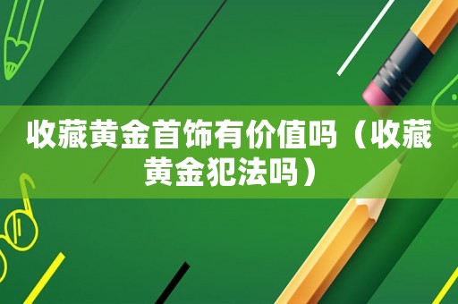 收藏黃金首飾有價(jià)值嗎（收藏黃金犯法嗎）
