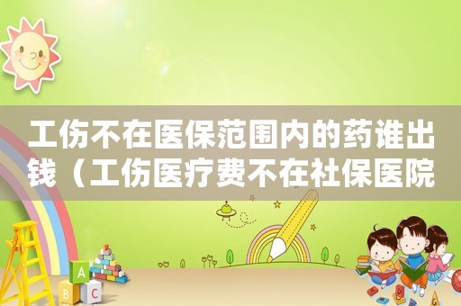工傷不在醫(yī)保范圍內(nèi)的藥誰出錢（工傷醫(yī)療費(fèi)不在社保醫(yī)院）