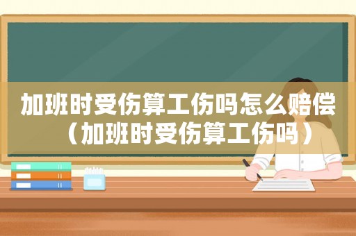 加班時(shí)受傷算工傷嗎怎么賠償（加班時(shí)受傷算工傷嗎）