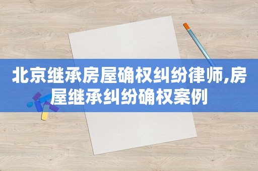 北京繼承房屋確權(quán)糾紛律師,房屋繼承糾紛確權(quán)案例