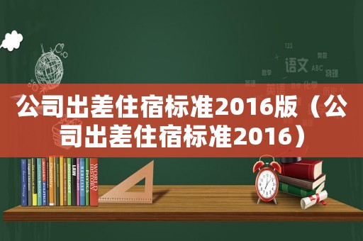 公司出差住宿標(biāo)準(zhǔn)2016版（公司出差住宿標(biāo)準(zhǔn)2016）