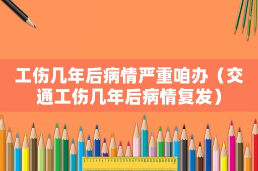 工傷幾年后病情嚴(yán)重咱辦（交通工傷幾年后病情復(fù)發(fā)）