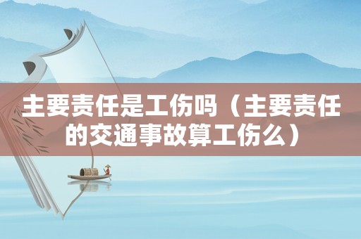 主要責(zé)任是工傷嗎（主要責(zé)任的交通事故算工傷么）
