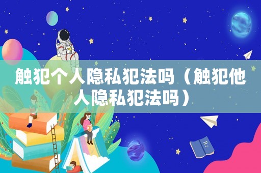 觸犯個(gè)人隱私犯法嗎（觸犯他人隱私犯法嗎）