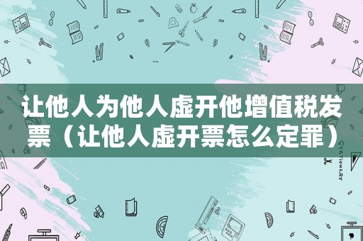 讓他人為他人虛開他增值稅發(fā)票（讓他人虛開票怎么定罪）