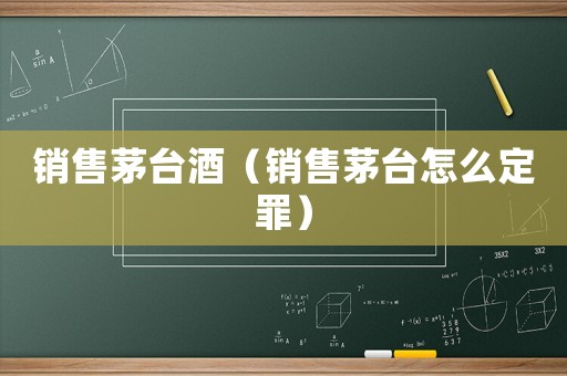 銷售茅臺(tái)酒（銷售茅臺(tái)怎么定罪）