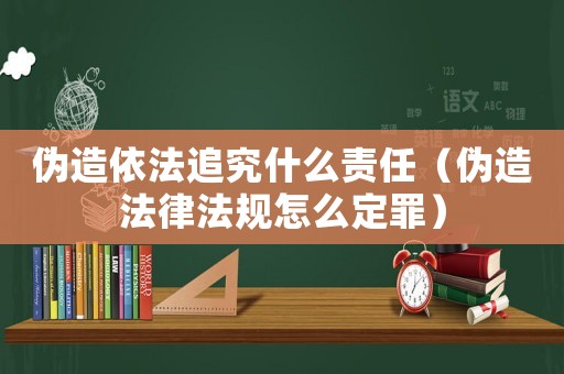 偽造依法追究什么責(zé)任（偽造法律法規(guī)怎么定罪）
