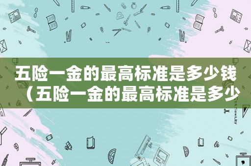 五險(xiǎn)一金的最高標(biāo)準(zhǔn)是多少錢（五險(xiǎn)一金的最高標(biāo)準(zhǔn)是多少）
