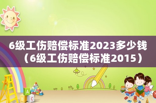 6級工傷賠償標準2023多少錢（6級工傷賠償標準2015）