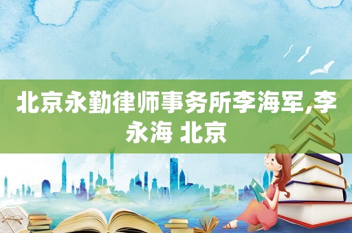 北京永勤律師事務(wù)所李海軍,李永海 北京