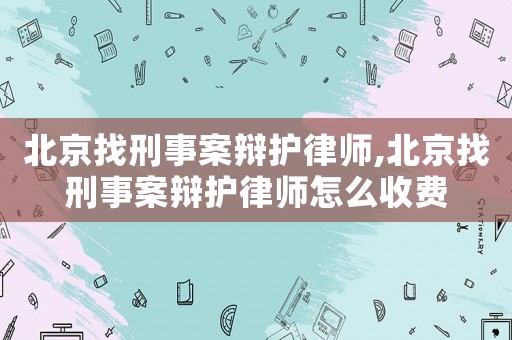 北京找刑事案辯護律師,北京找刑事案辯護律師怎么收費