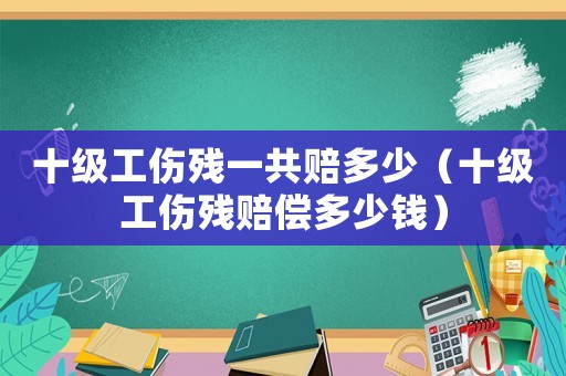 十級(jí)工傷殘一共賠多少（十級(jí)工傷殘賠償多少錢(qián)）