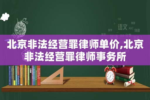 北京非法經(jīng)營罪律師單價,北京非法經(jīng)營罪律師事務(wù)所