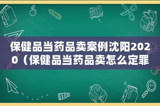 保健品當(dāng)藥品賣案例沈陽(yáng)2020（保健品當(dāng)藥品賣怎么定罪）