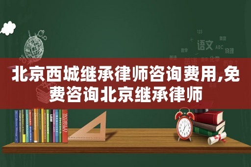 北京西城繼承律師咨詢費(fèi)用,免費(fèi)咨詢北京繼承律師