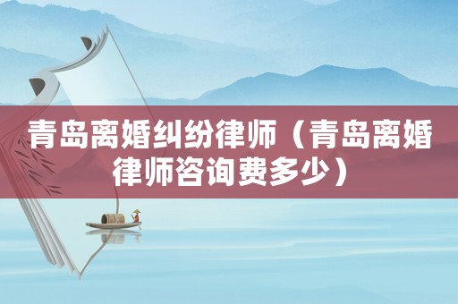 青島離婚糾紛律師（青島離婚律師咨詢費(fèi)多少）