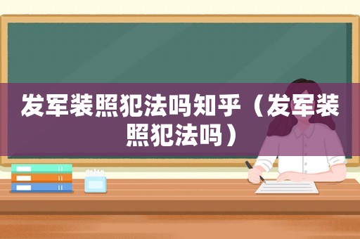 發(fā)軍裝照犯法嗎知乎（發(fā)軍裝照犯法嗎）
