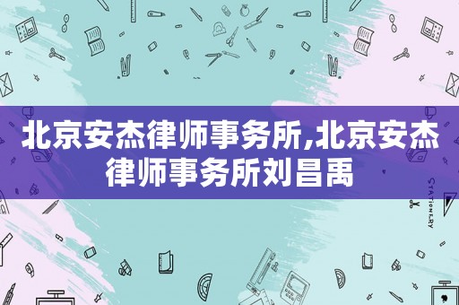 北京安杰律師事務(wù)所,北京安杰律師事務(wù)所劉昌禹