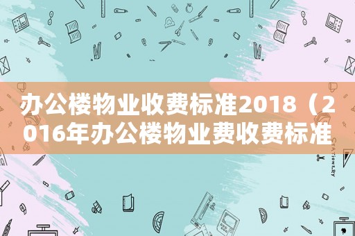 辦公樓物業(yè)收費(fèi)標(biāo)準(zhǔn)2018（2016年辦公樓物業(yè)費(fèi)收費(fèi)標(biāo)準(zhǔn)）