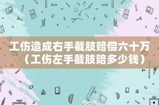 工傷造成右手截肢賠償六十萬（工傷左手截肢陪多少錢）