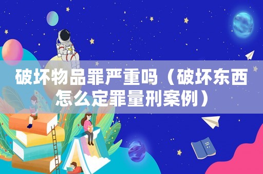 破壞物品罪嚴重嗎（破壞東西怎么定罪量刑案例）