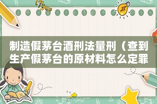 制造假茅臺酒刑法量刑（查到生產(chǎn)假茅臺的原材料怎么定罪）