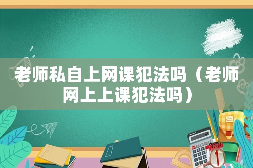 老師私自上網(wǎng)課犯法嗎（老師網(wǎng)上上課犯法嗎）