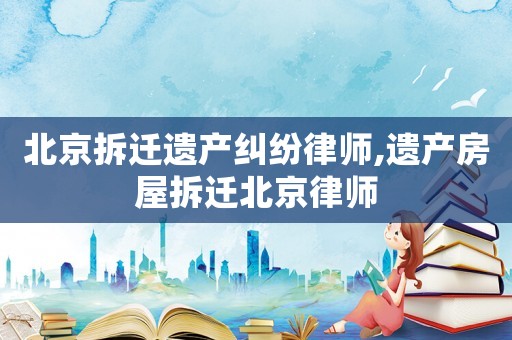 北京拆遷遺產(chǎn)糾紛律師,遺產(chǎn)房屋拆遷北京律師