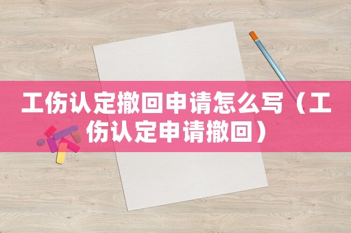 工傷認定撤回申請怎么寫（工傷認定申請撤回）
