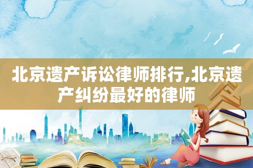 北京遺產(chǎn)訴訟律師排行,北京遺產(chǎn)糾紛最好的律師