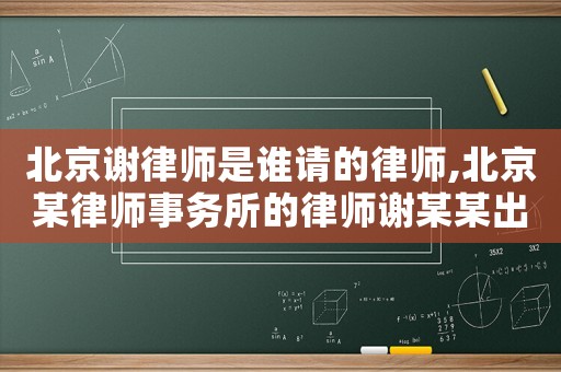 北京謝律師是誰請(qǐng)的律師,北京某律師事務(wù)所的律師謝某某出名了