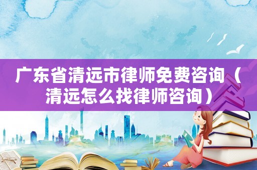 廣東省清遠(yuǎn)市律師免費(fèi)咨詢（清遠(yuǎn)怎么找律師咨詢）