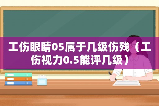工傷眼睛05屬于幾級傷殘（工傷視力0.5能評幾級）
