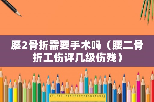 腰2骨折需要手術(shù)嗎（腰二骨折工傷評幾級傷殘）