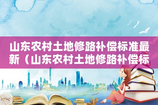 山東農(nóng)村土地修路補償標準最新（山東農(nóng)村土地修路補償標準）