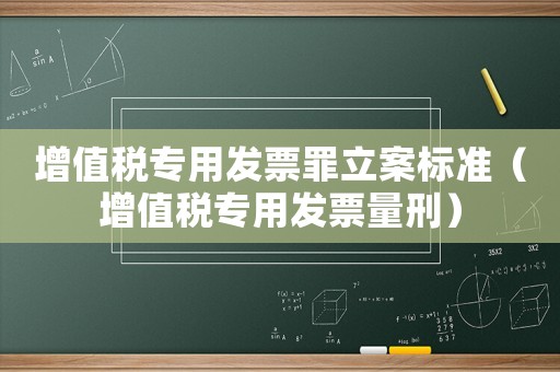 增值稅專用發(fā)票罪立案標(biāo)準(zhǔn)（增值稅專用發(fā)票量刑）