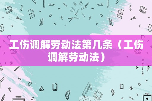 工傷調(diào)解勞動法第幾條（工傷調(diào)解勞動法）