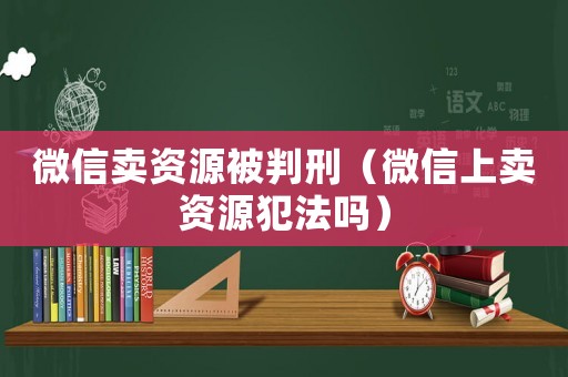 微信賣資源被判刑（微信上賣資源犯法嗎）