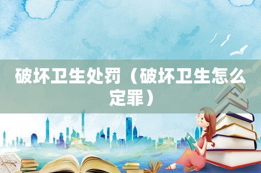 破壞衛(wèi)生處罰（破壞衛(wèi)生怎么定罪）