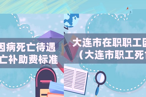 大連市在職職工因病死亡待遇（大連市職工死亡補助費標準是多少）