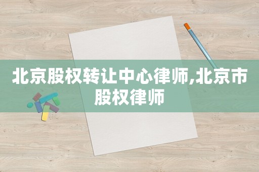 北京股權(quán)轉(zhuǎn)讓中心律師,北京市股權(quán)律師