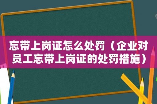 忘帶上崗證怎么處罰（企業(yè)對(duì)員工忘帶上崗證的處罰措施）